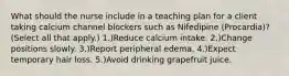 What should the nurse include in a teaching plan for a client taking calcium channel blockers such as Nifedipine (Procardia)? (Select all that apply.) 1.)Reduce calcium intake. 2.)Change positions slowly. 3.)Report peripheral edema. 4.)Expect temporary hair loss. 5.)Avoid drinking grapefruit juice.