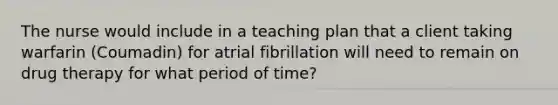 The nurse would include in a teaching plan that a client taking warfarin (Coumadin) for atrial fibrillation will need to remain on drug therapy for what period of time?