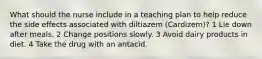 What should the nurse include in a teaching plan to help reduce the side effects associated with diltiazem (Cardizem)? 1 Lie down after meals. 2 Change positions slowly. 3 Avoid dairy products in diet. 4 Take the drug with an antacid.