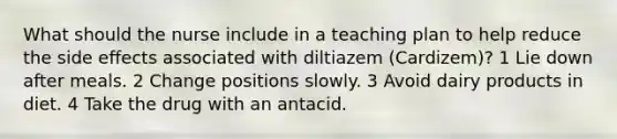 What should the nurse include in a teaching plan to help reduce the side effects associated with diltiazem (Cardizem)? 1 Lie down after meals. 2 Change positions slowly. 3 Avoid dairy products in diet. 4 Take the drug with an antacid.