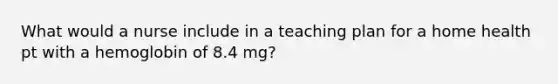 What would a nurse include in a teaching plan for a home health pt with a hemoglobin of 8.4 mg?