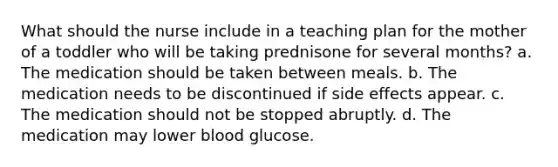 What should the nurse include in a teaching plan for the mother of a toddler who will be taking prednisone for several months? a. The medication should be taken between meals. b. The medication needs to be discontinued if side effects appear. c. The medication should not be stopped abruptly. d. The medication may lower blood glucose.