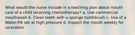 What would the nurse include in a teaching plan about mouth care of a child receiving chemotherapy? a. Use commercial mouthwash b. Clean teeth with a sponge toothbrush c. Use of a Water-Pik set at high pressure d. Inspect the mouth weekly for ulceration