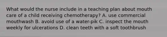 What would the nurse include in a teaching plan about mouth care of a child receiving chemotherapy? A. use commercial mouthwash B. avoid use of a water-pik C. inspect the mouth weekly for ulcerations D. clean teeth with a soft toothbrush