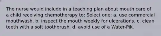 The nurse would include in a teaching plan about mouth care of a child receiving chemotherapy to: Select one: a. use commercial mouthwash. b. inspect the mouth weekly for ulcerations. c. clean teeth with a soft toothbrush. d. avoid use of a Water-Pik.