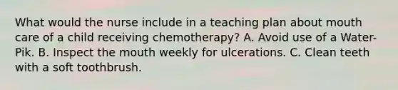 What would the nurse include in a teaching plan about mouth care of a child receiving chemotherapy? A. Avoid use of a Water-Pik. B. Inspect the mouth weekly for ulcerations. C. Clean teeth with a soft toothbrush.