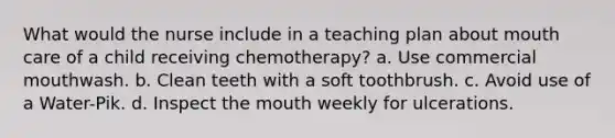 What would the nurse include in a teaching plan about mouth care of a child receiving chemotherapy? a. Use commercial mouthwash. b. Clean teeth with a soft toothbrush. c. Avoid use of a Water-Pik. d. Inspect the mouth weekly for ulcerations.