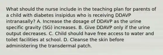 What should the nurse include in the teaching plan for parents of a child with diabetes insipidus who is receiving DDAVP intranasally? A. Increase the dosage of DDAVP as the urine specific gravity (SG) increases. B. Give DDAVP only if the urine output decreases. C. Child should have free access to water and toilet facilities at school. D. Cleanse the skin before administering the transdermal patch.