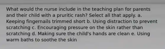 What would the nurse include in the teaching plan for parents and their child with a pruritic rash? Select all that apply. a. Keeping fingernails trimmed short b. Using distraction to prevent scratching c. Encouraging pressure on the skin rather than scratching d. Making sure the child's hands are clean e. Using warm baths to soothe the skin