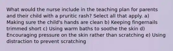 What would the nurse include in the teaching plan for parents and their child with a pruritic rash? Select all that apply. a) Making sure the child's hands are clean b) Keeping fingernails trimmed short c) Using warm baths to soothe the skin d) Encouraging pressure on the skin rather than scratching e) Using distraction to prevent scratching