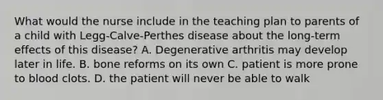 What would the nurse include in the teaching plan to parents of a child with Legg-Calve-Perthes disease about the long-term effects of this disease? A. Degenerative arthritis may develop later in life. B. bone reforms on its own C. patient is more prone to blood clots. D. the patient will never be able to walk