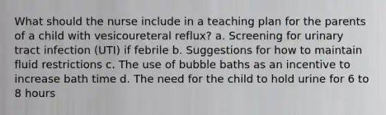 What should the nurse include in a teaching plan for the parents of a child with vesicoureteral reflux? a. Screening for urinary tract infection (UTI) if febrile b. Suggestions for how to maintain fluid restrictions c. The use of bubble baths as an incentive to increase bath time d. The need for the child to hold urine for 6 to 8 hours