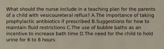 What should the nurse include in a teaching plan for the parents of a child with vesicoureteral reflux? A.The importance of taking prophylactic antibiotics if prescribed B.Suggestions for how to maintain fluid restrictions C.The use of bubble baths as an incentive to increase bath time D.The need for the child to hold urine for 6 to 8 hours