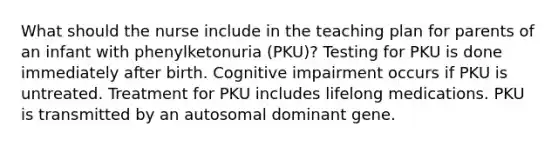 What should the nurse include in the teaching plan for parents of an infant with phenylketonuria (PKU)? Testing for PKU is done immediately after birth. Cognitive impairment occurs if PKU is untreated. Treatment for PKU includes lifelong medications. PKU is transmitted by an autosomal dominant gene.