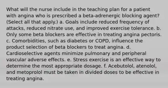 What will the nurse include in the teaching plan for a patient with angina who is prescribed a beta-adrenergic blocking agent? (Select all that apply.) a. Goals include reduced frequency of attacks, reduced nitrate use, and improved exercise tolerance. b. Only some beta blockers are effective in treating angina pectoris. c. Comorbidities, such as diabetes or COPD, influence the product selection of beta blockers to treat angina. d. Cardioselective agents minimize pulmonary and peripheral vascular adverse effects. e. Stress exercise is an effective way to determine the most appropriate dosage. f. Acebutolol, atenolol, and metoprolol must be taken in divided doses to be effective in treating angina.