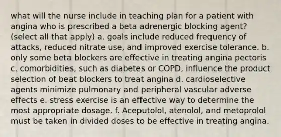 what will the nurse include in teaching plan for a patient with angina who is prescribed a beta adrenergic blocking agent? (select all that apply) a. goals include reduced frequency of attacks, reduced nitrate use, and improved exercise tolerance. b. only some beta blockers are effective in treating angina pectoris c. comorbidities, such as diabetes or COPD, influence the product selection of beat blockers to treat angina d. cardioselective agents minimize pulmonary and peripheral vascular adverse effects e. stress exercise is an effective way to determine the most appropriate dosage. f. Aceputolol, atenolol, and metoprolol must be taken in divided doses to be effective in treating angina.