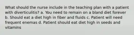 What should the nurse include in the teaching plan with a patient with diverticulitis? a. You need to remain on a bland diet forever b. Should eat a diet high in fiber and fluids c. Patient will need frequent enemas d. Patient should eat diet high in seeds and vitamins