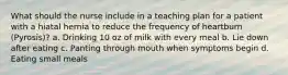 What should the nurse include in a teaching plan for a patient with a hiatal hernia to reduce the frequency of heartburn (Pyrosis)? a. Drinking 10 oz of milk with every meal b. Lie down after eating c. Panting through mouth when symptoms begin d. Eating small meals