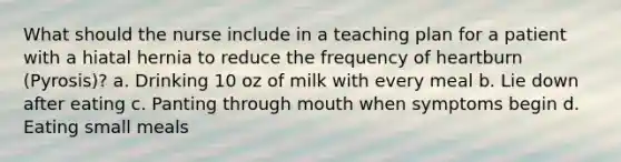 What should the nurse include in a teaching plan for a patient with a hiatal hernia to reduce the frequency of heartburn (Pyrosis)? a. Drinking 10 oz of milk with every meal b. Lie down after eating c. Panting through mouth when symptoms begin d. Eating small meals