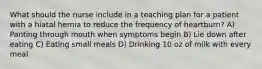 What should the nurse include in a teaching plan for a patient with a hiatal hernia to reduce the frequency of heartburn? A) Panting through mouth when symptoms begin B) Lie down after eating C) Eating small meals D) Drinking 10 oz of milk with every meal