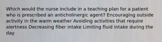 Which would the nurse include in a teaching plan for a patient who is prescribed an anticholinergic agent? Encouraging outside activity in the warm weather Avoiding activities that require alertness Decreasing fiber intake Limiting fluid intake during the day