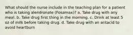 What should the nurse include in the teaching plan for a patient who is taking alendronate (Fosamax)? a. Take drug with any meal. b. Take drug first thing in the morning. c. Drink at least 5 oz of milk before taking drug. d. Take drug with an antacid to avoid heartburn