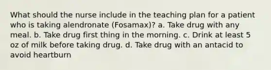 What should the nurse include in the teaching plan for a patient who is taking alendronate (Fosamax)? a. Take drug with any meal. b. Take drug first thing in the morning. c. Drink at least 5 oz of milk before taking drug. d. Take drug with an antacid to avoid heartburn