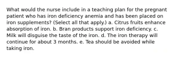 What would the nurse include in a teaching plan for the pregnant patient who has iron deficiency anemia and has been placed on iron supplements? (Select all that apply.) a. Citrus fruits enhance absorption of iron. b. Bran products support iron deficiency. c. Milk will disguise the taste of the iron. d. The iron therapy will continue for about 3 months. e. Tea should be avoided while taking iron.