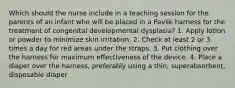 Which should the nurse include in a teaching session for the parents of an infant who will be placed in a Pavlik harness for the treatment of congenital developmental dysplasia? 1. Apply lotion or powder to minimize skin irritation. 2. Check at least 2 or 3 times a day for red areas under the straps. 3. Put clothing over the harness for maximum effectiveness of the device. 4. Place a diaper over the harness, preferably using a thin, superabsorbent, disposable diaper