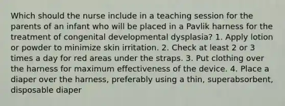 Which should the nurse include in a teaching session for the parents of an infant who will be placed in a Pavlik harness for the treatment of congenital developmental dysplasia? 1. Apply lotion or powder to minimize skin irritation. 2. Check at least 2 or 3 times a day for red areas under the straps. 3. Put clothing over the harness for maximum effectiveness of the device. 4. Place a diaper over the harness, preferably using a thin, superabsorbent, disposable diaper