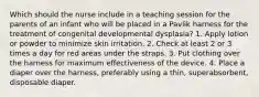 Which should the nurse include in a teaching session for the parents of an infant who will be placed in a Pavlik harness for the treatment of congenital developmental dysplasia? 1. Apply lotion or powder to minimize skin irritation. 2. Check at least 2 or 3 times a day for red areas under the straps. 3. Put clothing over the harness for maximum effectiveness of the device. 4. Place a diaper over the harness, preferably using a thin, superabsorbent, disposable diaper.