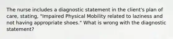 The nurse includes a diagnostic statement in the client's plan of care, stating, "Impaired Physical Mobility related to laziness and not having appropriate shoes." What is wrong with the diagnostic statement?