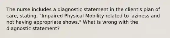 The nurse includes a diagnostic statement in the client's plan of care, stating, "Impaired Physical Mobility related to laziness and not having appropriate shows." What is wrong with the diagnostic statement?