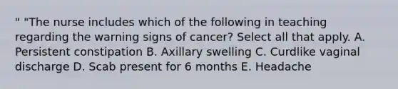 " "The nurse includes which of the following in teaching regarding the warning signs of cancer? Select all that apply. A. Persistent constipation B. Axillary swelling C. Curdlike vaginal discharge D. Scab present for 6 months E. Headache