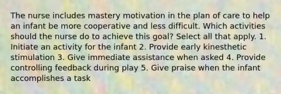 The nurse includes mastery motivation in the plan of care to help an infant be more cooperative and less difficult. Which activities should the nurse do to achieve this goal? Select all that apply. 1. Initiate an activity for the infant 2. Provide early kinesthetic stimulation 3. Give immediate assistance when asked 4. Provide controlling feedback during play 5. Give praise when the infant accomplishes a task