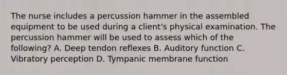 The nurse includes a percussion hammer in the assembled equipment to be used during a client's physical examination. The percussion hammer will be used to assess which of the following? A. Deep tendon reflexes B. Auditory function C. Vibratory perception D. Tympanic membrane function