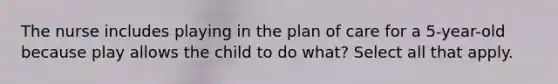 The nurse includes playing in the plan of care for a 5-year-old because play allows the child to do what? Select all that apply.