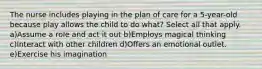 The nurse includes playing in the plan of care for a 5-year-old because play allows the child to do what? Select all that apply. a)Assume a role and act it out b)Employs magical thinking c)Interact with other children d)Offers an emotional outlet. e)Exercise his imagination