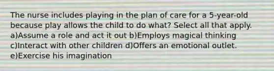 The nurse includes playing in the plan of care for a 5-year-old because play allows the child to do what? Select all that apply. a)Assume a role and act it out b)Employs magical thinking c)Interact with other children d)Offers an emotional outlet. e)Exercise his imagination