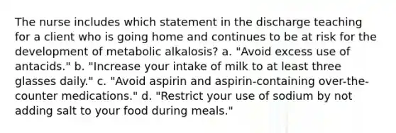 The nurse includes which statement in the discharge teaching for a client who is going home and continues to be at risk for the development of metabolic alkalosis? a. "Avoid excess use of antacids." b. "Increase your intake of milk to at least three glasses daily." c. "Avoid aspirin and aspirin-containing over-the-counter medications." d. "Restrict your use of sodium by not adding salt to your food during meals."