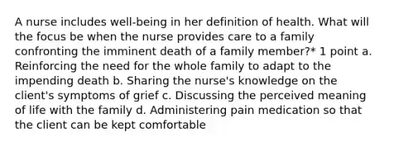 A nurse includes well-being in her definition of health. What will the focus be when the nurse provides care to a family confronting the imminent death of a family member?* 1 point a. Reinforcing the need for the whole family to adapt to the impending death b. Sharing the nurse's knowledge on the client's symptoms of grief c. Discussing the perceived meaning of life with the family d. Administering pain medication so that the client can be kept comfortable