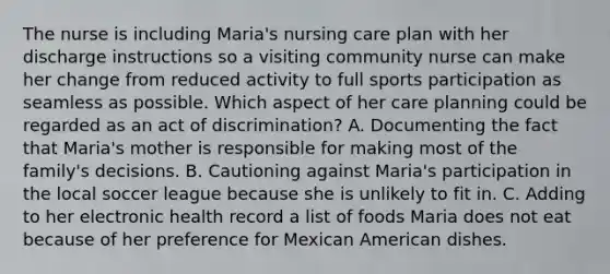 The nurse is including Maria's nursing care plan with her discharge instructions so a visiting community nurse can make her change from reduced activity to full sports participation as seamless as possible. Which aspect of her care planning could be regarded as an act of discrimination? A. Documenting the fact that Maria's mother is responsible for making most of the family's decisions. B. Cautioning against Maria's participation in the local soccer league because she is unlikely to fit in. C. Adding to her electronic health record a list of foods Maria does not eat because of her preference for Mexican American dishes.