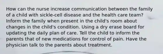 How can the nurse increase communication between the family of a child with sickle-cell disease and the health care team? Inform the family when present in the child's room about changes in the child's condition. Using a dry erase board for updating the daily plan of care. Tell the child to inform the parents that of new medications for control of pain. Have the physician talk to the parents about treatment.