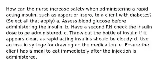 How can the nurse increase safety when administering a rapid acting insulin, such as aspart or lispro, to a client with diabetes? (Select all that apply) a. Assess blood glucose before administering the insulin. b. Have a second RN check the insulin dose to be administered. c. Throw out the bottle of insulin if it appears clear, as rapid acting insulins should be cloudy. d. Use an insulin syringe for drawing up the medication. e. Ensure the client has a meal to eat immediately after the injection is administered.