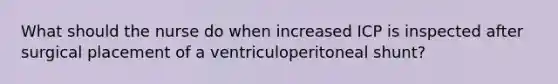 What should the nurse do when increased ICP is inspected after surgical placement of a ventriculoperitoneal shunt?