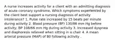 A nurse increases activity for a client with an admitting diagnosis of acute coronary syndrome. Which symptoms experienced by the client best support a nursing diagnosis of activity intolerance? 1. Pulse rate increased by 15 beats per minute during activity 2. Blood pressure (BP) 130/86 mm Hg before activity; BP 108/66 mm Hg during activity 3. Increased dyspnea and diaphoresis relieved when sitting in a chair 4. A mean arterial pressure (MAP) of 80 following activity .