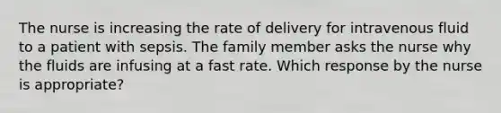 The nurse is increasing the rate of delivery for intravenous fluid to a patient with sepsis. The family member asks the nurse why the fluids are infusing at a fast rate. Which response by the nurse is appropriate?