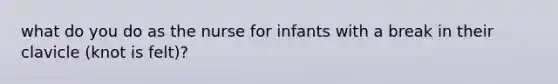 what do you do as the nurse for infants with a break in their clavicle (knot is felt)?