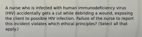 A nurse who is infected with human immunodeficiency virus (HIV) accidentally gets a cut while debriding a wound, exposing the client to possible HIV infection. Failure of the nurse to report this incident violates which ethical principles? (Select all that apply.)