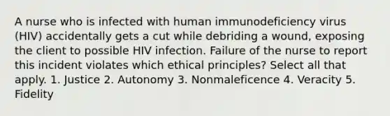 A nurse who is infected with human immunodeficiency virus (HIV) accidentally gets a cut while debriding a wound, exposing the client to possible HIV infection. Failure of the nurse to report this incident violates which ethical principles? Select all that apply. 1. Justice 2. Autonomy 3. Nonmaleficence 4. Veracity 5. Fidelity